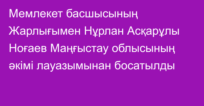 Мемлекет басшысының Жарлығымен Нұрлан Асқарұлы Ноғаев Маңғыстау облысының әкімі лауазымынан босатылды