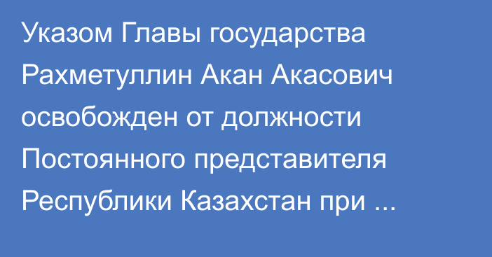 Указом Главы государства Рахметуллин Акан Акасович освобожден от должности Постоянного представителя Республики Казахстан при Организации Объединенных Наций