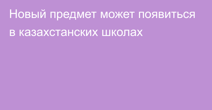 Новый предмет может появиться в казахстанских школах