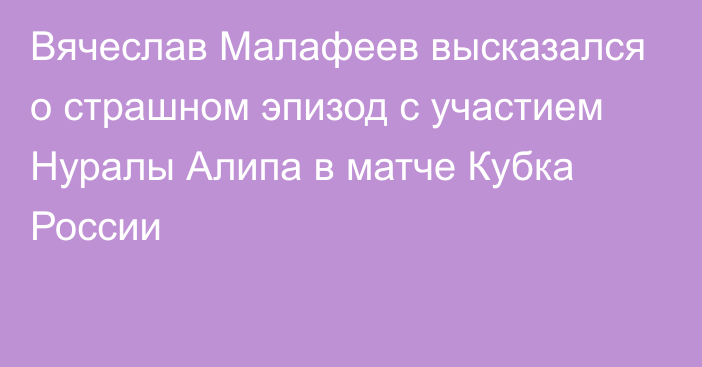 Вячеслав Малафеев высказался о страшном эпизод с участием Нуралы Алипа в матче Кубка России