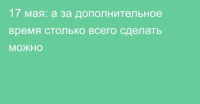 17 мая: а за дополнительное время столько всего сделать можно