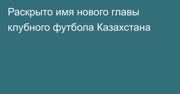 Раскрыто имя нового главы клубного футбола Казахстана