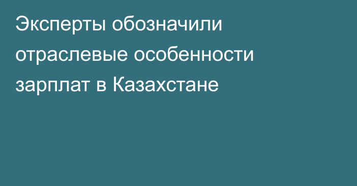 Эксперты обозначили отраслевые особенности зарплат в Казахстане