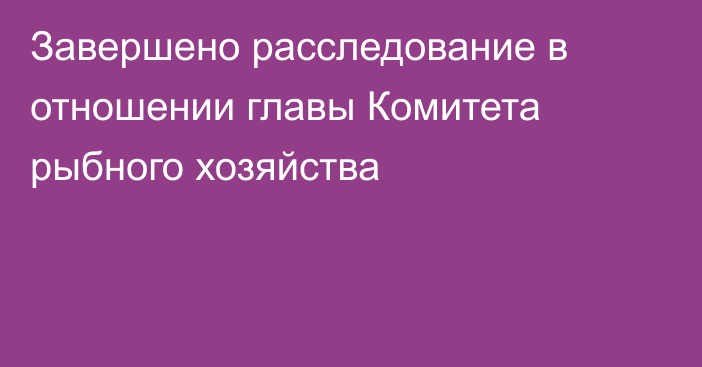 Завершено расследование в отношении главы Комитета рыбного хозяйства