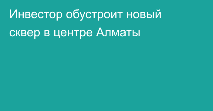 Инвестор обустроит новый сквер в центре Алматы