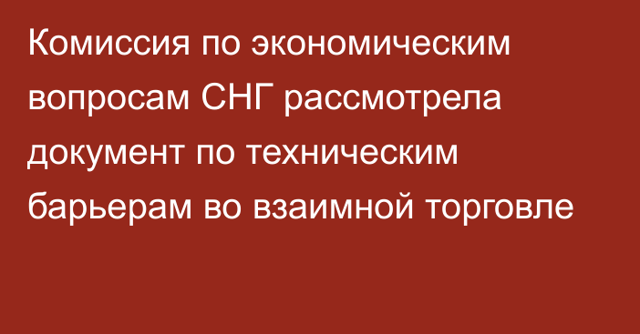 Комиссия по экономическим вопросам СНГ рассмотрела документ по техническим барьерам во взаимной торговле