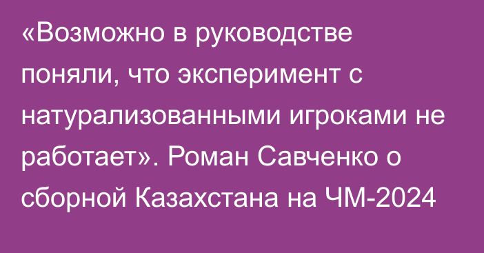 «Возможно в руководстве поняли, что эксперимент с натурализованными игроками не работает». Роман Савченко о сборной Казахстана на ЧМ-2024