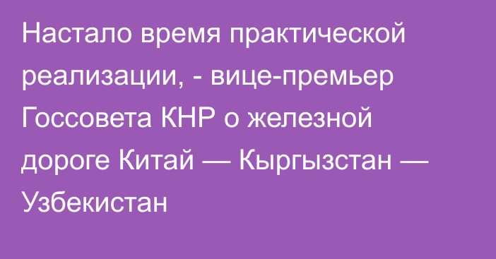 Настало время практической реализации, - вице-премьер Госсовета КНР о железной дороге  Китай — Кыргызстан — Узбекистан