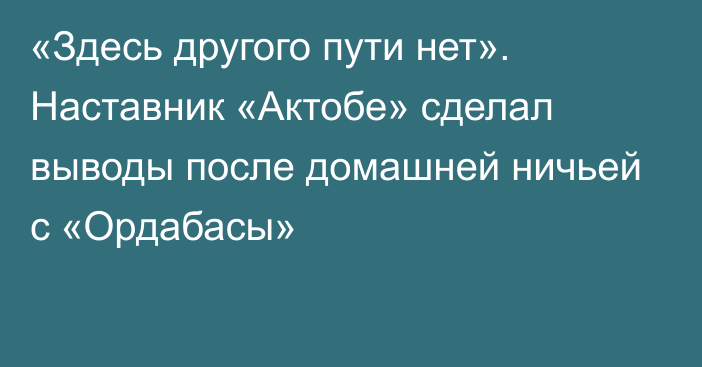 «Здесь другого пути нет». Наставник «Актобе» сделал выводы после домашней ничьей с «Ордабасы»