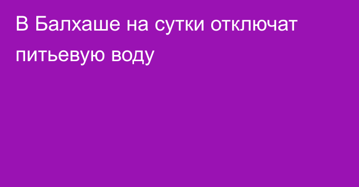 В Балхаше на сутки отключат питьевую воду