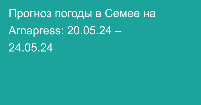 Прогноз погоды в Семее на Arnapress: 20.05.24 – 24.05.24