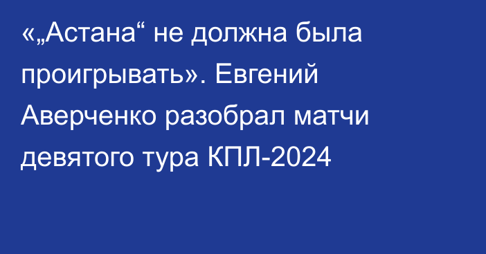 «„Астана“ не должна была проигрывать». Евгений Аверченко разобрал матчи девятого тура КПЛ-2024