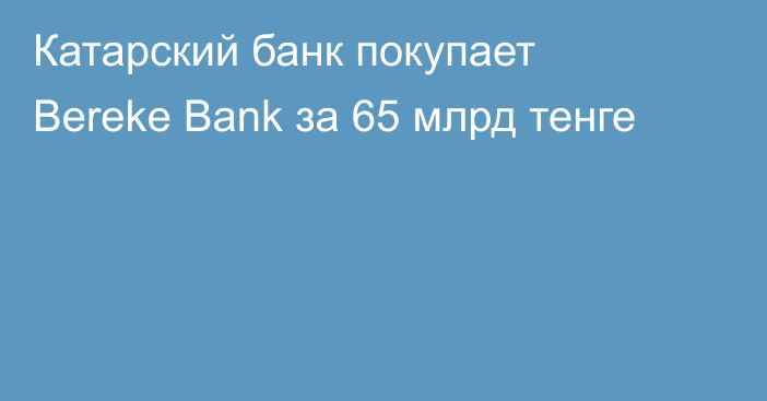 Катарский банк покупает Bereke Bank за 65 млрд тенге