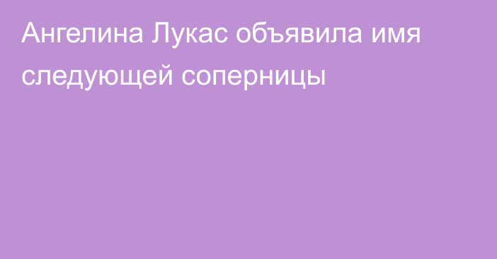 Ангелина Лукас объявила имя следующей соперницы