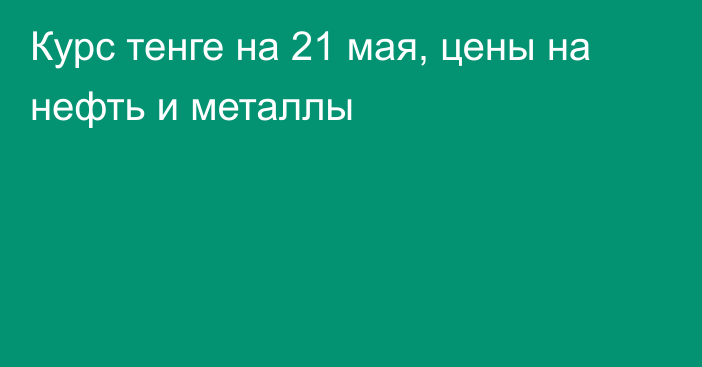 Курс тенге на 21 мая, цены на нефть и металлы