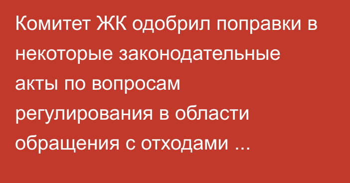 Комитет ЖК одобрил поправки в некоторые законодательные акты по вопросам регулирования в области обращения с отходами производства