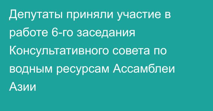 Депутаты приняли участие в работе 6-го заседания Консультативного совета по водным ресурсам Ассамблеи Азии