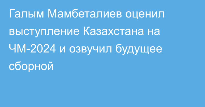 Галым Мамбеталиев оценил выступление Казахстана на ЧМ-2024 и озвучил будущее сборной