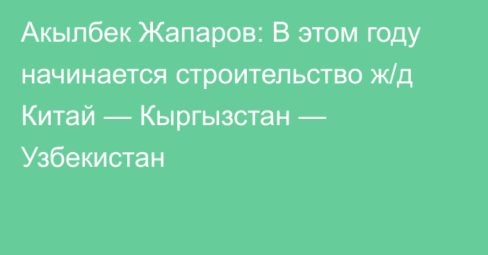 Акылбек Жапаров: В этом году начинается строительство ж/д Китай — Кыргызстан — Узбекистан