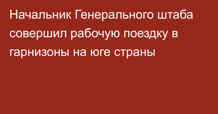 Начальник Генерального штаба совершил рабочую поездку в гарнизоны на юге страны