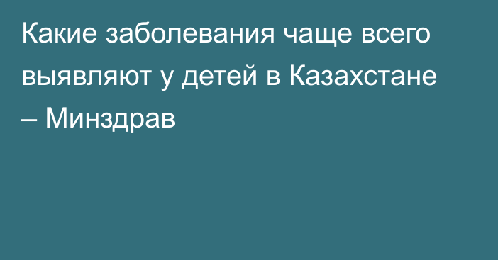 Какие заболевания чаще всего выявляют у детей в Казахстане – Минздрав