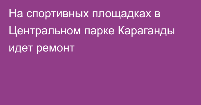 На спортивных площадках в Центральном парке Караганды идет ремонт