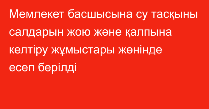 Мемлекет басшысына су тасқыны салдарын жою және қалпына келтіру жұмыстары жөнінде есеп берілді