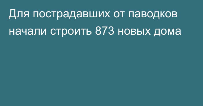 Для пострадавших от паводков начали строить 873 новых дома