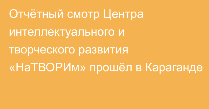 Отчётный смотр Центра интеллектуального и творческого развития «НаТВОРИм» прошёл в Караганде