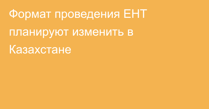 Формат проведения ЕНТ планируют изменить в Казахстане