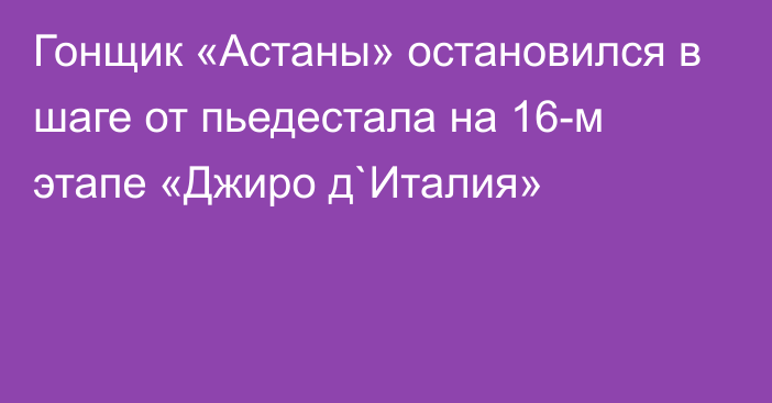 Гонщик «Астаны» остановился в шаге от пьедестала на 16-м этапе «Джиро д`Италия»