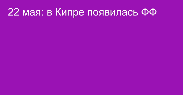 22 мая: в Кипре появилась ФФ