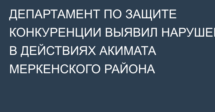 ДЕПАРТАМЕНТ ПО ЗАЩИТЕ КОНКУРЕНЦИИ ВЫЯВИЛ НАРУШЕНИЯ В ДЕЙСТВИЯХ АКИМАТА МЕРКЕНСКОГО РАЙОНА