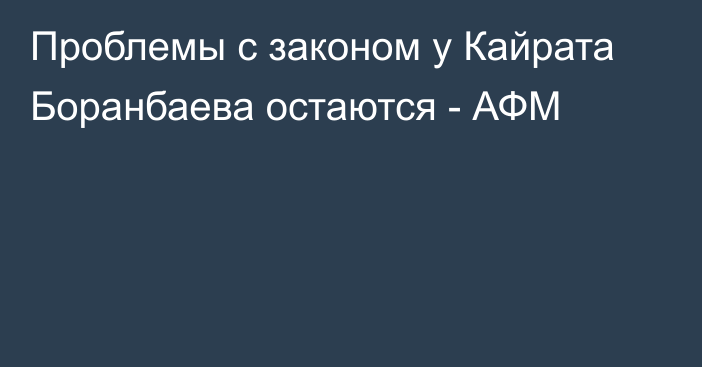 Проблемы с законом у Кайрата Боранбаева остаются - АФМ