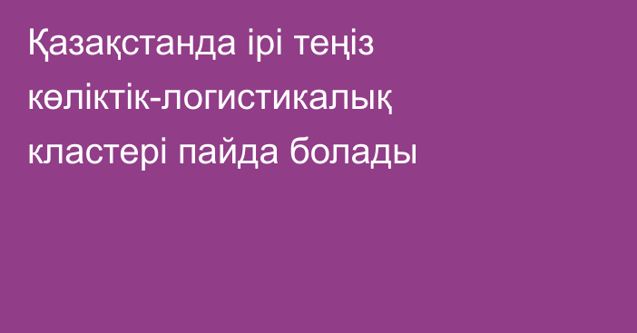 Қазақстанда ірі теңіз көліктік-логистикалық кластері пайда болады