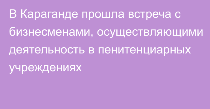 В Караганде прошла встреча с бизнесменами, осуществляющими деятельность в пенитенциарных учреждениях