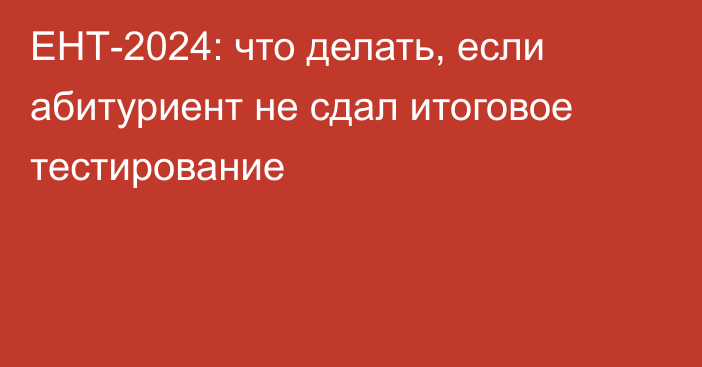 ЕНТ-2024: что делать, если абитуриент не сдал итоговое тестирование