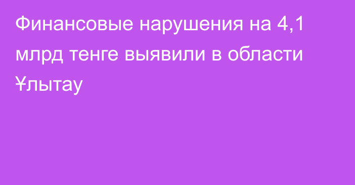 Финансовые нарушения на 4,1 млрд тенге выявили в области Ұлытау