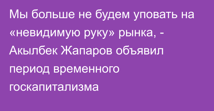 Мы больше не будем уповать на «невидимую руку» рынка, - Акылбек Жапаров объявил период временного госкапитализма