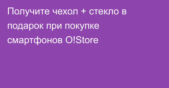 Получите чехол + стекло в подарок при покупке смартфонов O!Store