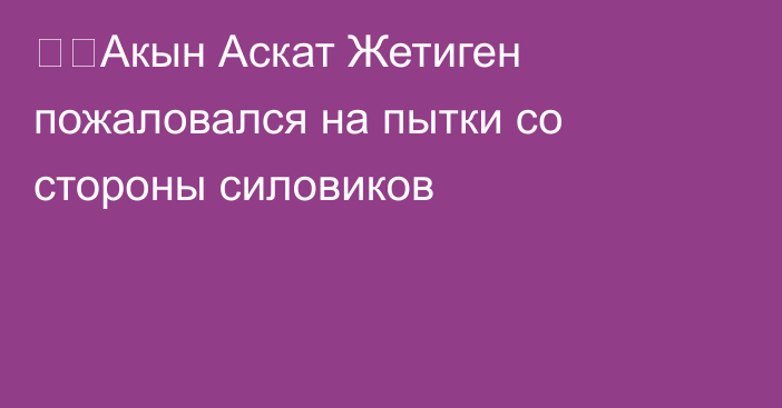 ❗️Акын Аскат Жетиген пожаловался на пытки со стороны силовиков