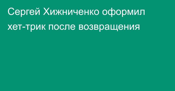 Сергей Хижниченко оформил хет-трик после возвращения