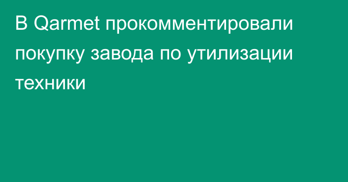 В Qarmet прокомментировали покупку завода по утилизации техники