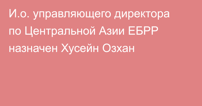 И.о. управляющего директора по Центральной Азии ЕБРР назначен Хусейн Озхан