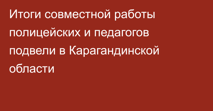 Итоги совместной работы полицейских и педагогов подвели в Карагандинской области