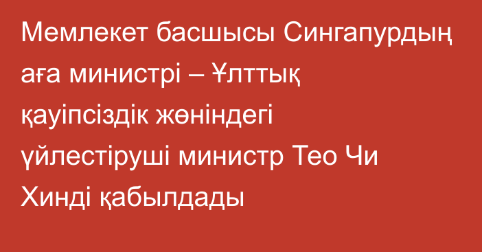 Мемлекет басшысы Сингапурдың аға министрі – Ұлттық қауіпсіздік жөніндегі үйлестіруші министр Тео Чи Хинді қабылдады