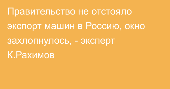 Правительство не отстояло экспорт машин в Россию, окно захлопнулось, - эксперт К.Рахимов