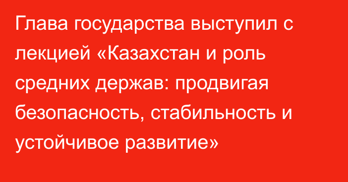 Глава государства выступил с лекцией «Казахстан и роль средних держав: продвигая безопасность, стабильность и устойчивое развитие»