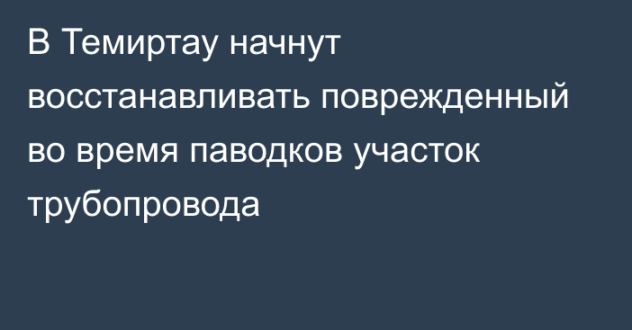 В Темиртау начнут восстанавливать поврежденный во время паводков участок трубопровода