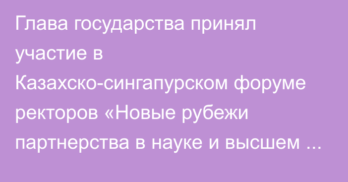 Глава государства принял участие в Казахско-сингапурском форуме ректоров «Новые рубежи партнерства в науке и высшем образовании»